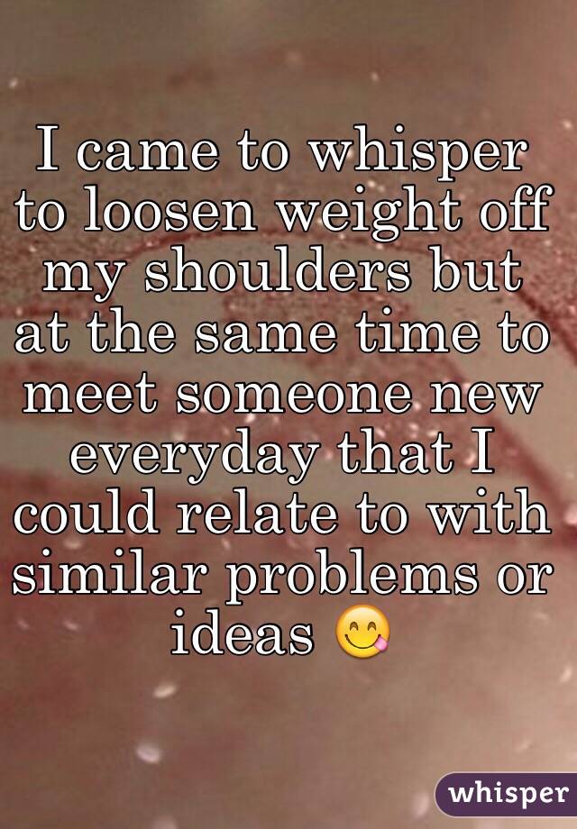 I came to whisper to loosen weight off my shoulders but at the same time to meet someone new everyday that I could relate to with similar problems or ideas 😋