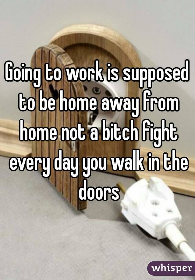 Going to work is supposed to be home away from home not a bitch fight every day you walk in the doors