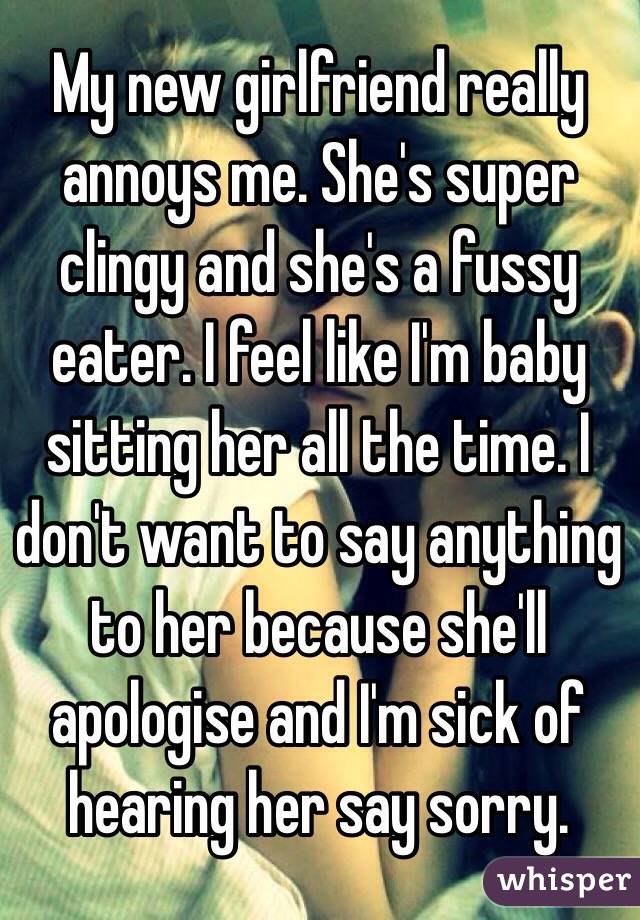 My new girlfriend really annoys me. She's super clingy and she's a fussy eater. I feel like I'm baby sitting her all the time. I don't want to say anything to her because she'll apologise and I'm sick of hearing her say sorry. 