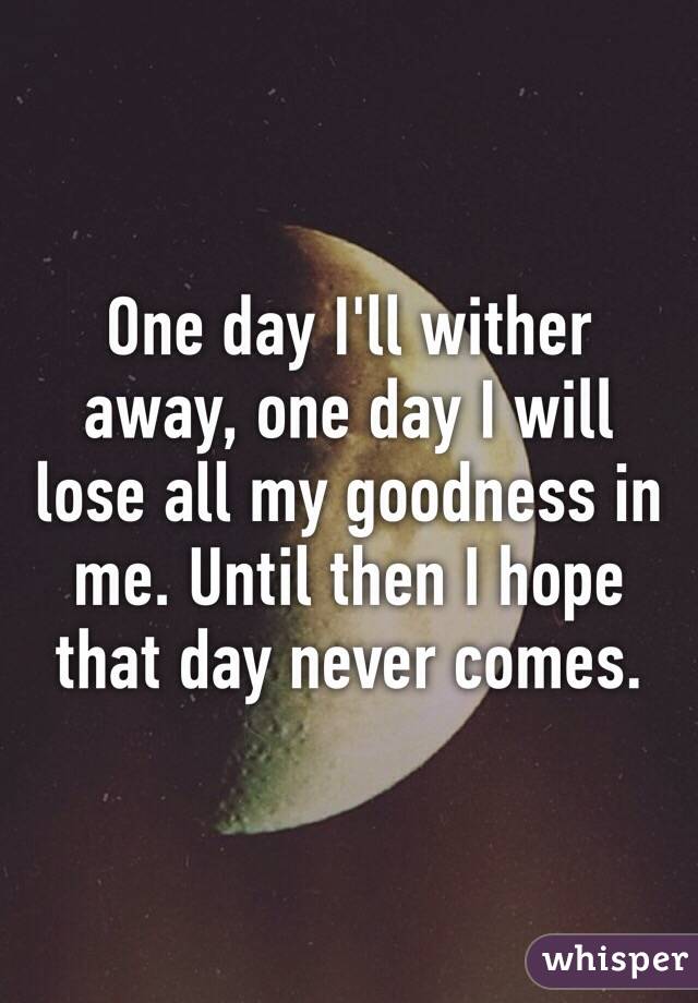 One day I'll wither away, one day I will lose all my goodness in me. Until then I hope that day never comes. 