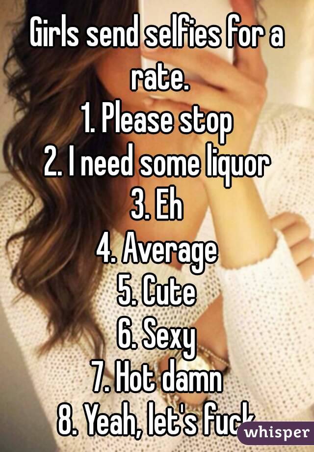 Girls send selfies for a rate.
1. Please stop
2. I need some liquor
3. Eh
4. Average
5. Cute
6. Sexy
7. Hot damn
8. Yeah, let's fuck