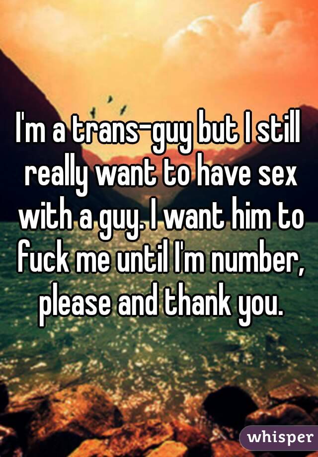 I'm a trans-guy but I still really want to have sex with a guy. I want him to fuck me until I'm number, please and thank you.