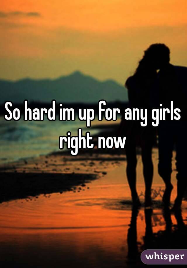 So hard im up for any girls right now 