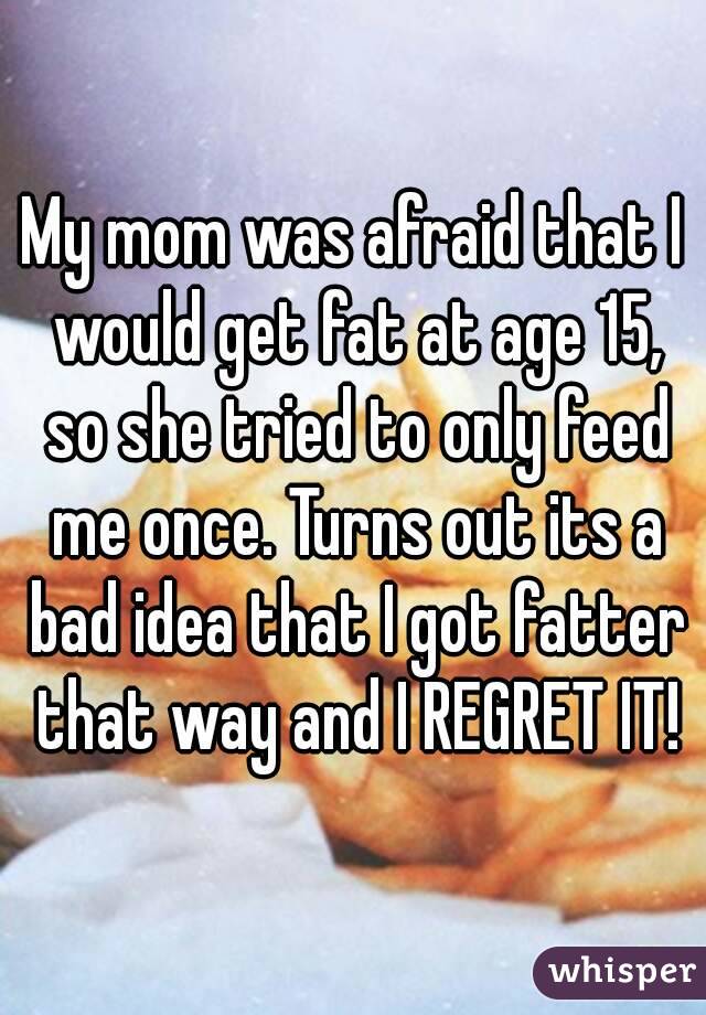 My mom was afraid that I would get fat at age 15, so she tried to only feed me once. Turns out its a bad idea that I got fatter that way and I REGRET IT!