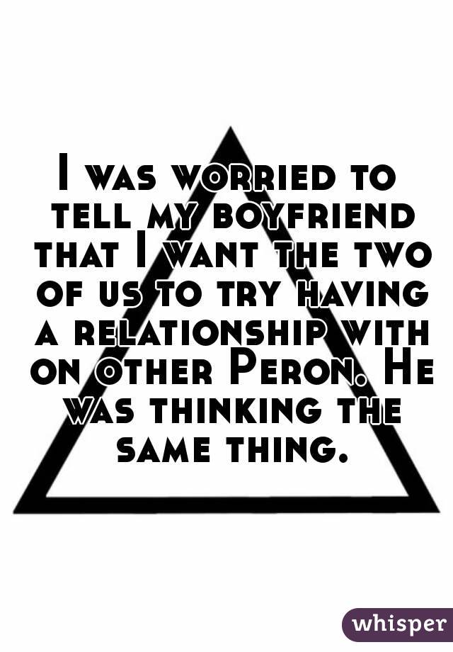 I was worried to tell my boyfriend that I want the two of us to try having a relationship with on other Peron. He was thinking the same thing.