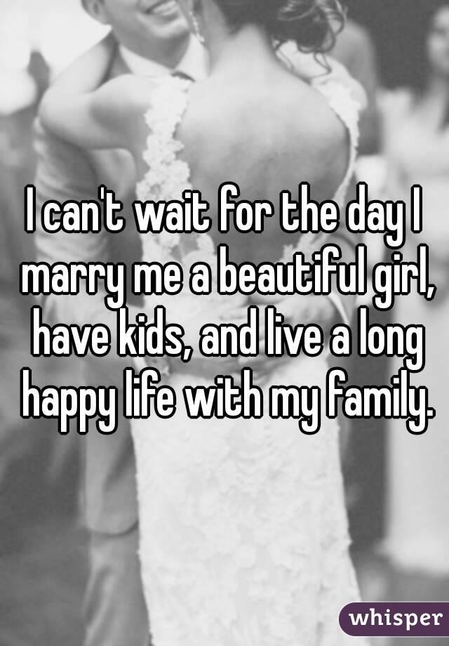 I can't wait for the day I marry me a beautiful girl, have kids, and live a long happy life with my family.