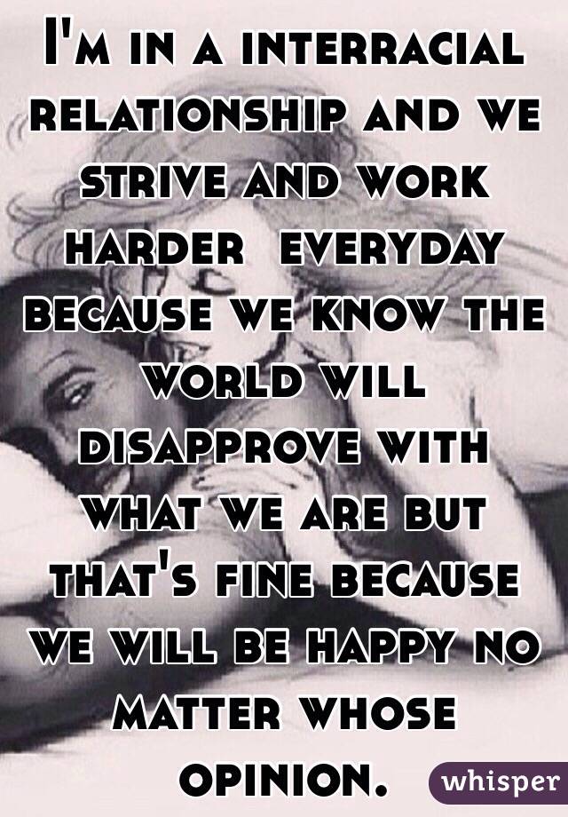 I'm in a interracial relationship and we strive and work harder  everyday because we know the world will disapprove with what we are but that's fine because we will be happy no matter whose opinion.