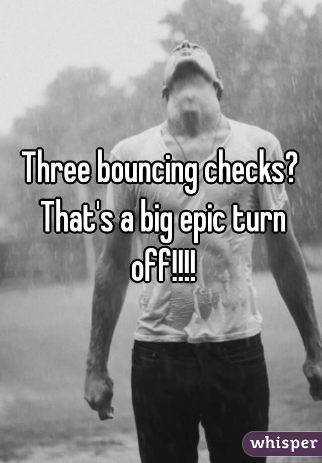 Three bouncing checks? That's a big epic turn off!!!!