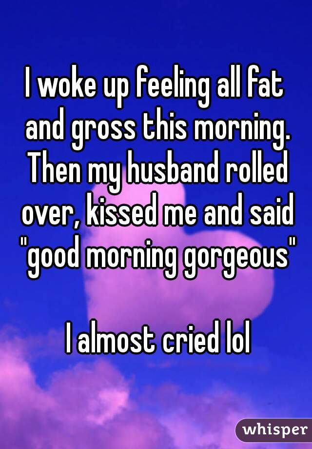 I woke up feeling all fat and gross this morning. Then my husband rolled over, kissed me and said "good morning gorgeous"

 I almost cried lol