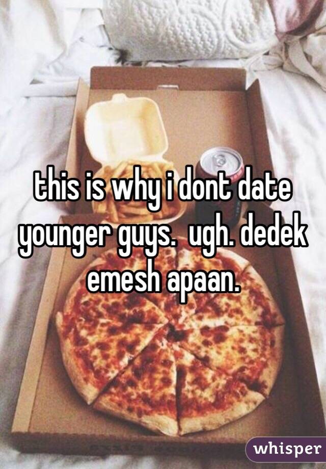 this is why i dont date younger guys.  ugh. dedek emesh apaan.