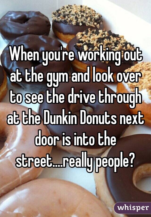 When you're working out at the gym and look over to see the drive through at the Dunkin Donuts next door is into the street....really people?