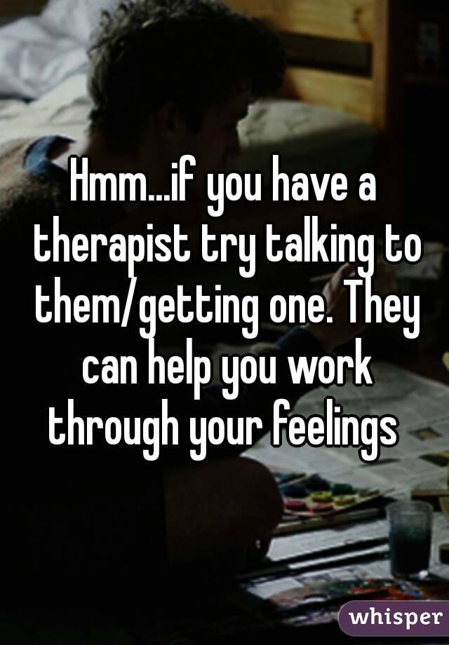 Hmm...if you have a therapist try talking to them/getting one. They can help you work through your feelings 