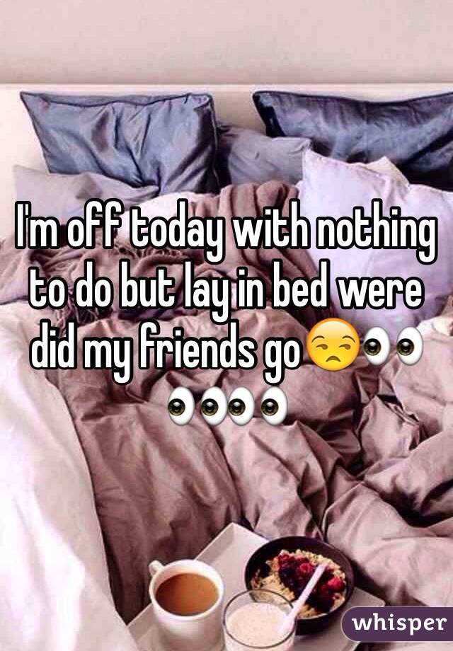 I'm off today with nothing to do but lay in bed were did my friends go😒👀👀👀