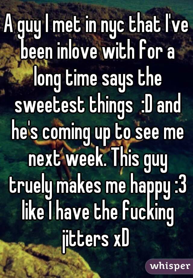 A guy I met in nyc that I've been inlove with for a long time says the sweetest things  :D and he's coming up to see me next week. This guy truely makes me happy :3 like I have the fucking jitters xD 