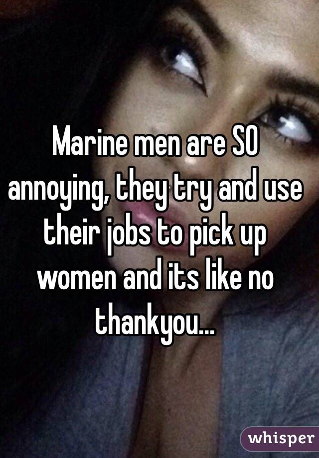 Marine men are SO annoying, they try and use their jobs to pick up women and its like no thankyou...