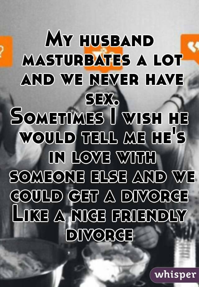 My husband masturbates a lot and we never have sex.
Sometimes I wish he would tell me he's in love with someone else and we could get a divorce 
Like a nice friendly divorce 