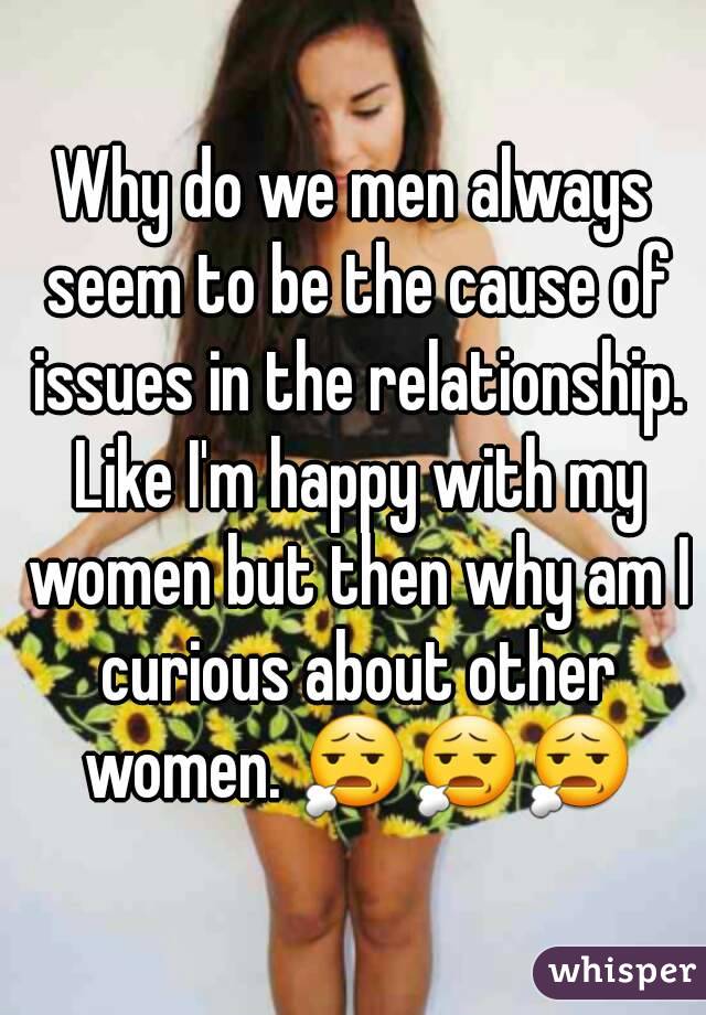 Why do we men always seem to be the cause of issues in the relationship. Like I'm happy with my women but then why am I curious about other women. 😧😧😧