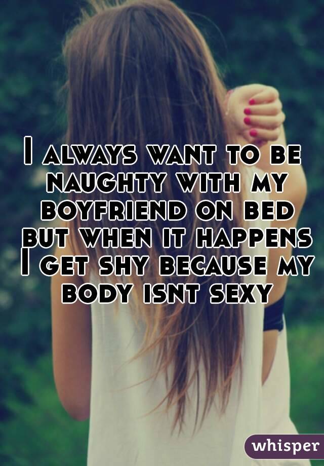 I always want to be naughty with my boyfriend on bed but when it happens I get shy because my body isnt sexy