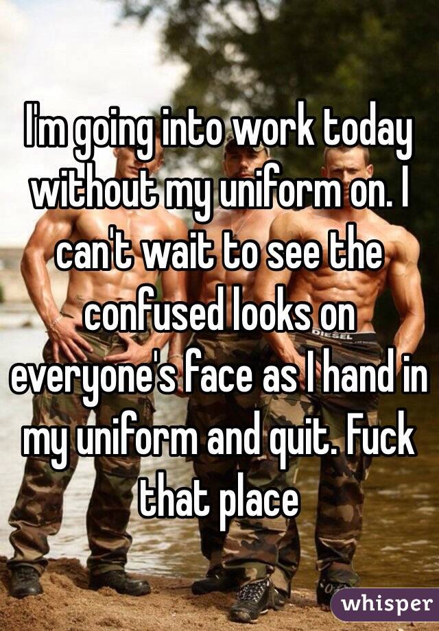 I'm going into work today without my uniform on. I can't wait to see the confused looks on everyone's face as I hand in my uniform and quit. Fuck that place