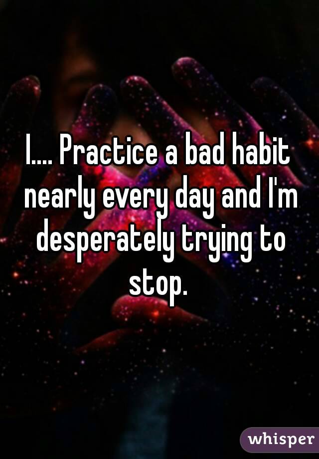 I.... Practice a bad habit nearly every day and I'm desperately trying to stop. 