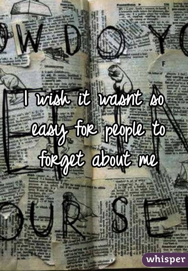 I wish it wasnt so easy for people to forget about me