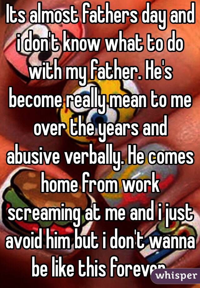 Its almost fathers day and i don't know what to do with my father. He's become really mean to me over the years and abusive verbally. He comes home from work screaming at me and i just avoid him but i don't wanna be like this forever. 