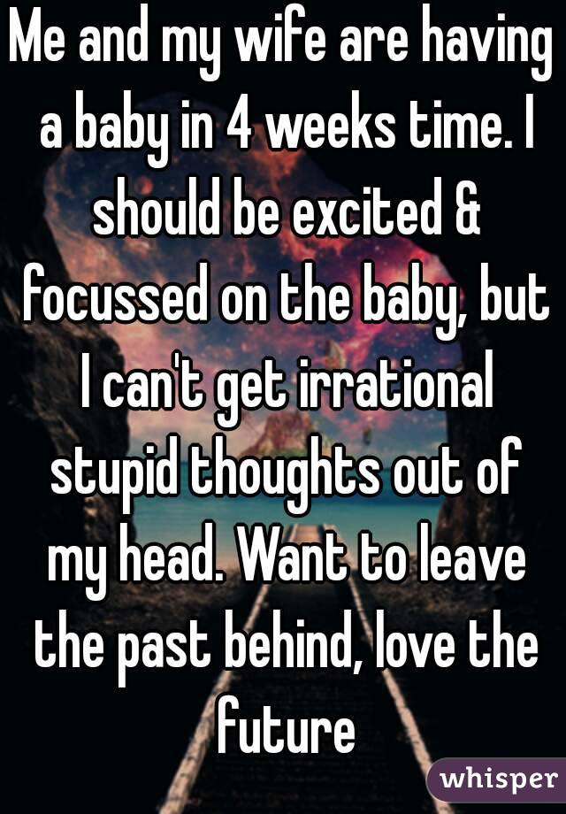 Me and my wife are having a baby in 4 weeks time. I should be excited & focussed on the baby, but I can't get irrational stupid thoughts out of my head. Want to leave the past behind, love the future