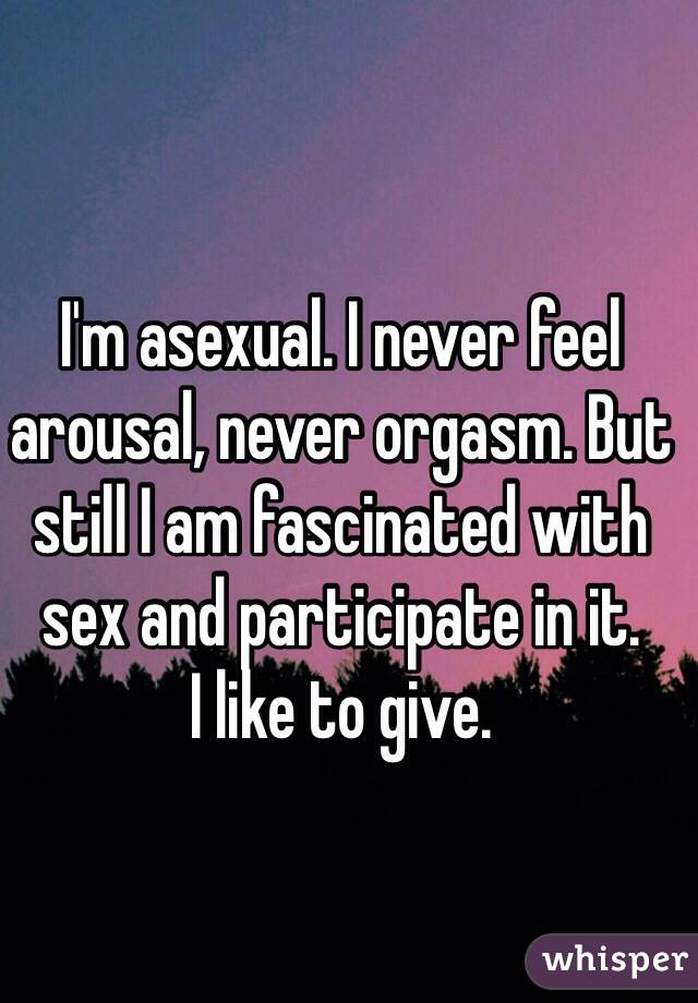 I'm asexual. I never feel arousal, never orgasm. But still I am fascinated with sex and participate in it. 
I like to give.