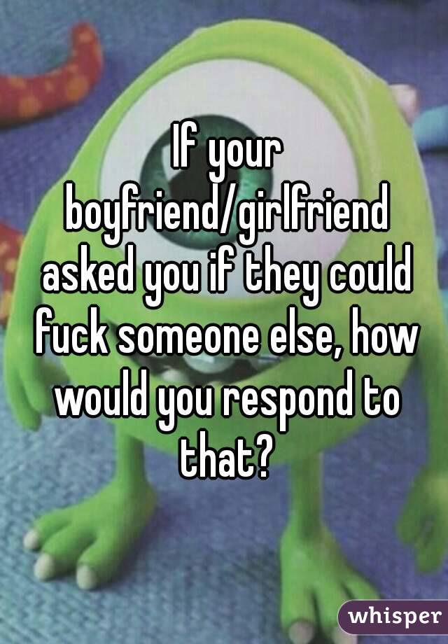  If your boyfriend/girlfriend asked you if they could fuck someone else, how would you respond to that?