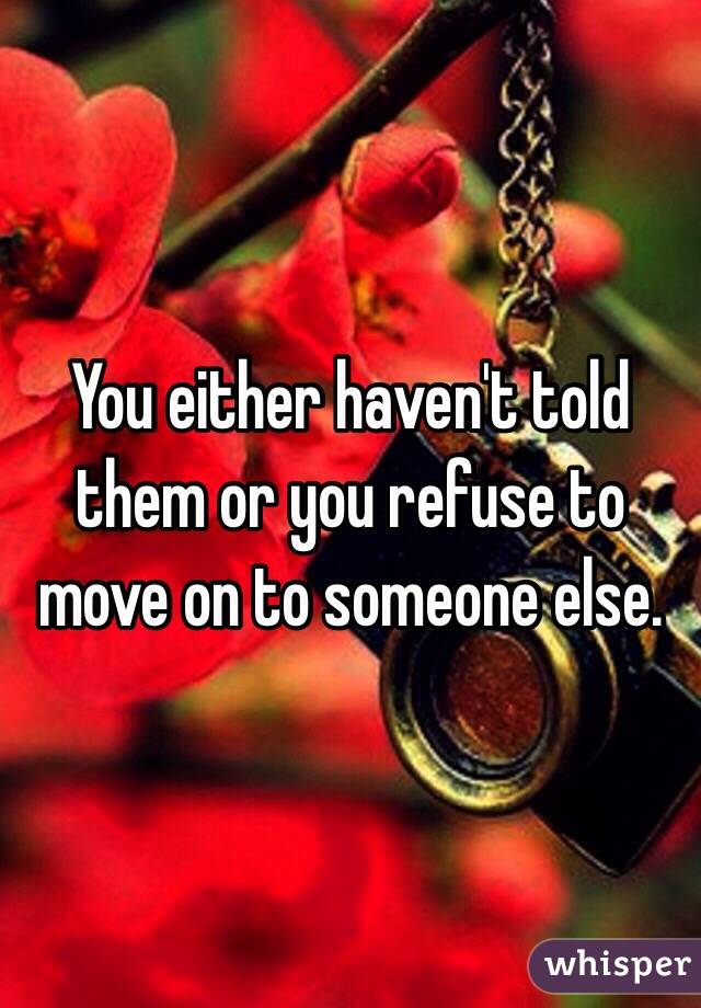 You either haven't told them or you refuse to move on to someone else.