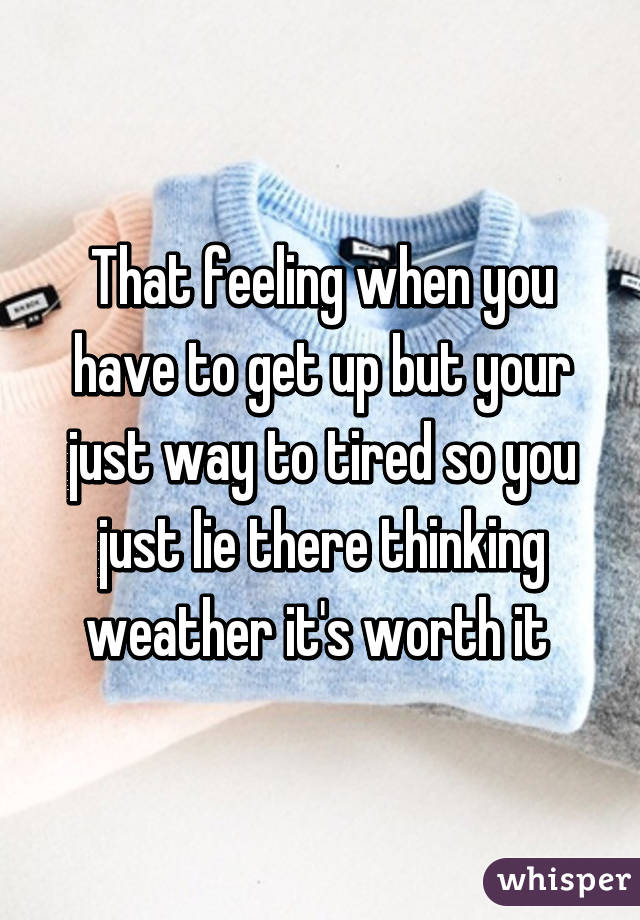 That feeling when you have to get up but your just way to tired so you just lie there thinking weather it's worth it 