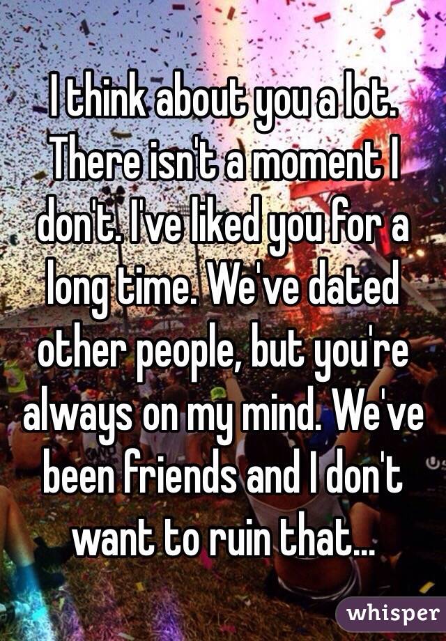 I think about you a lot. There isn't a moment I don't. I've liked you for a long time. We've dated other people, but you're always on my mind. We've been friends and I don't want to ruin that...