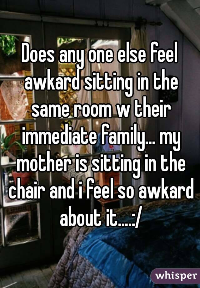 Does any one else feel awkard sitting in the same room w their immediate family... my mother is sitting in the chair and i feel so awkard about it....:/