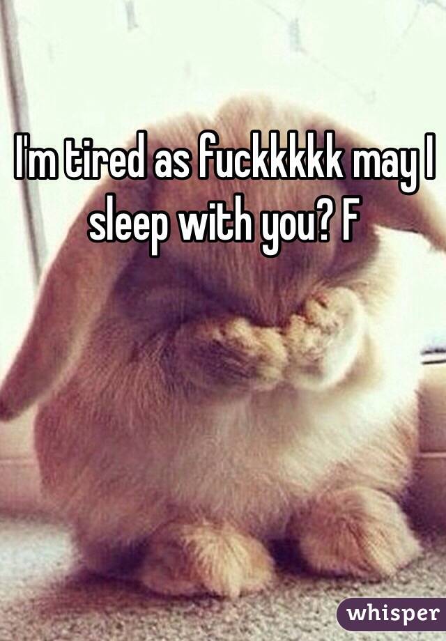 I'm tired as fuckkkkk may I sleep with you? F