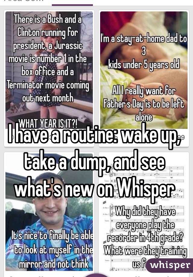 I have a routine: wake up, take a dump, and see what's new on Whisper