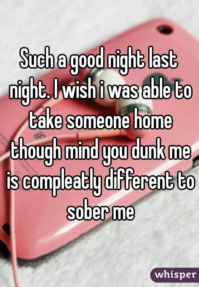 Such a good night last night. I wish i was able to take someone home though mind you dunk me is compleatly different to sober me