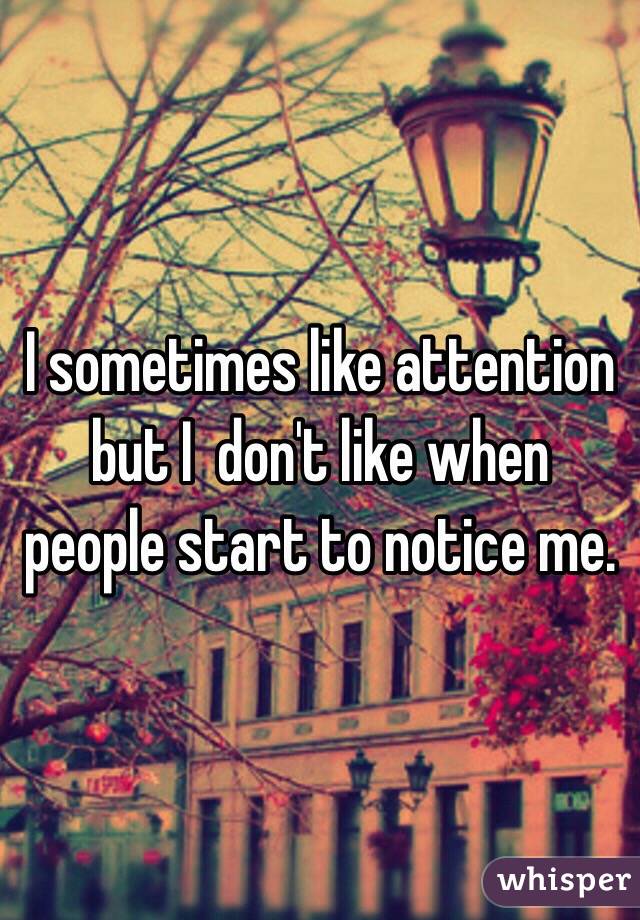 I sometimes like attention but I  don't like when people start to notice me.