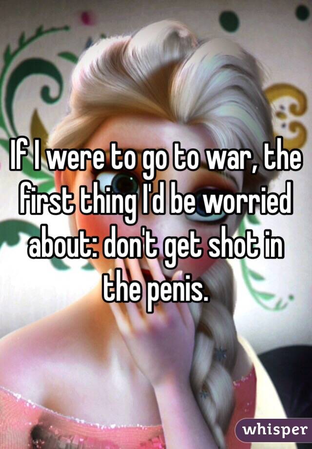 If I were to go to war, the first thing I'd be worried about: don't get shot in the penis.