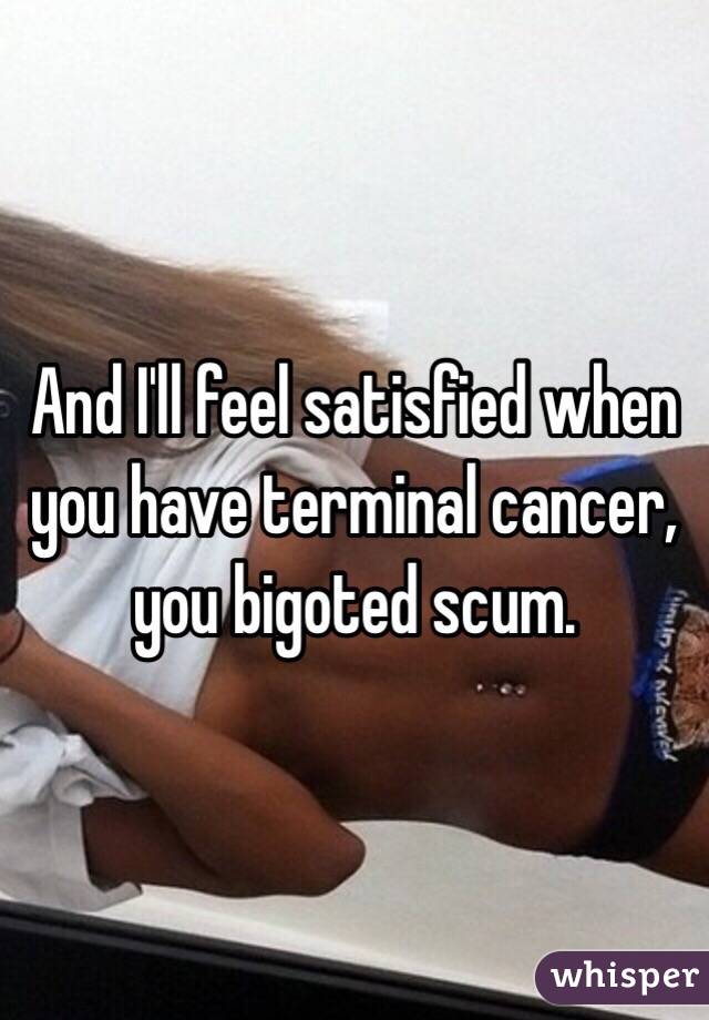 And I'll feel satisfied when you have terminal cancer, you bigoted scum.