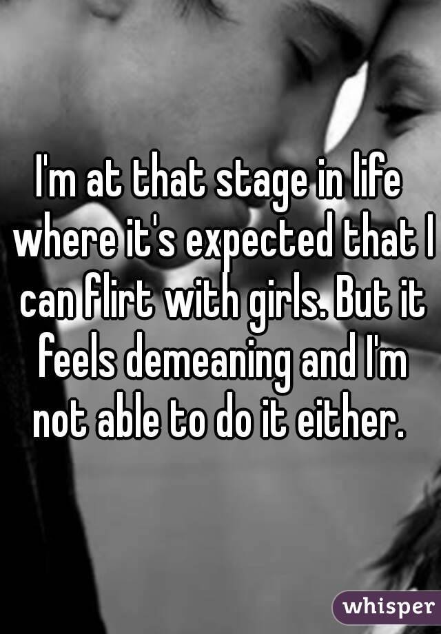 I'm at that stage in life where it's expected that I can flirt with girls. But it feels demeaning and I'm not able to do it either. 