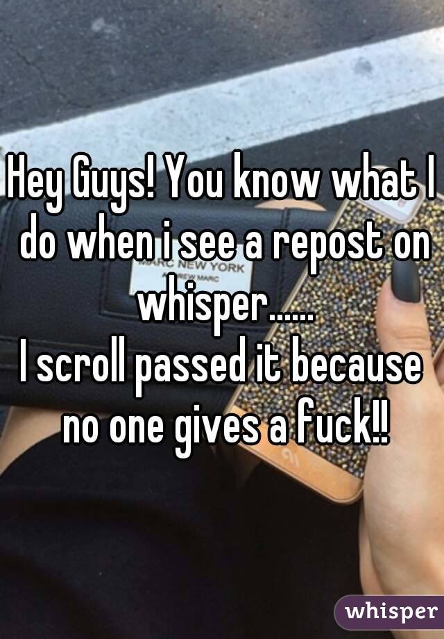 Hey Guys! You know what I do when i see a repost on whisper......
I scroll passed it because no one gives a fuck!!