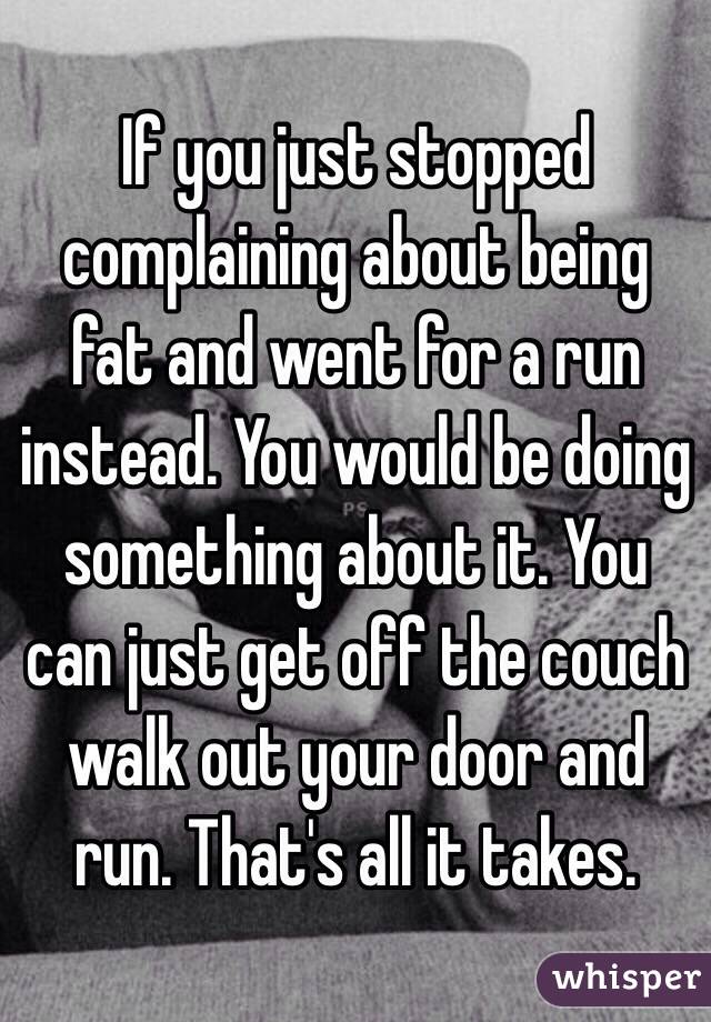 If you just stopped complaining about being fat and went for a run instead. You would be doing something about it. You can just get off the couch walk out your door and run. That's all it takes.