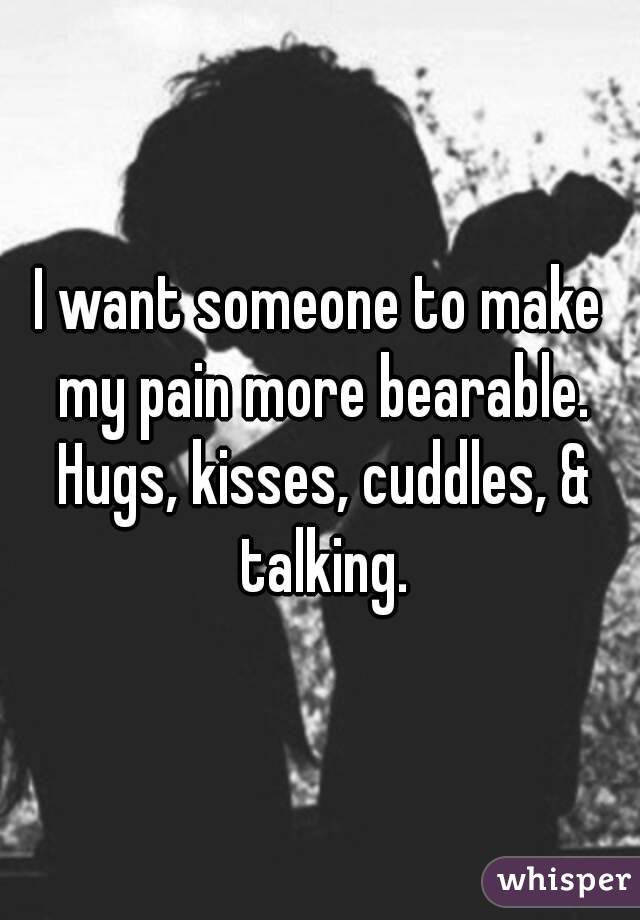 I want someone to make my pain more bearable. Hugs, kisses, cuddles, & talking.