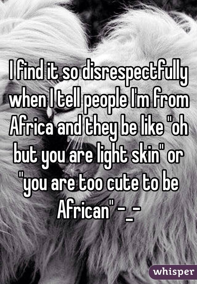 I find it so disrespectfully when I tell people I'm from Africa and they be like "oh but you are light skin" or "you are too cute to be African" -_-