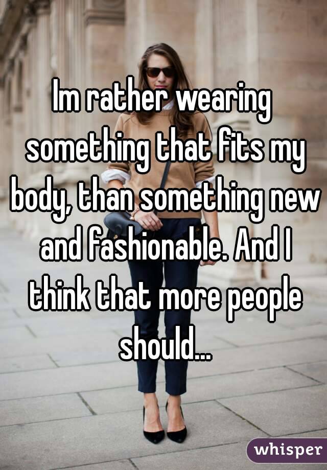 Im rather wearing something that fits my body, than something new and fashionable. And I think that more people should...