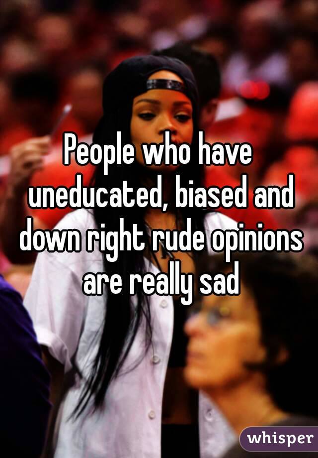 People who have uneducated, biased and down right rude opinions are really sad