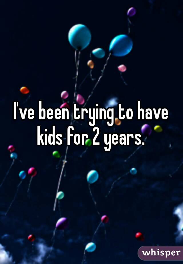 I've been trying to have kids for 2 years. 