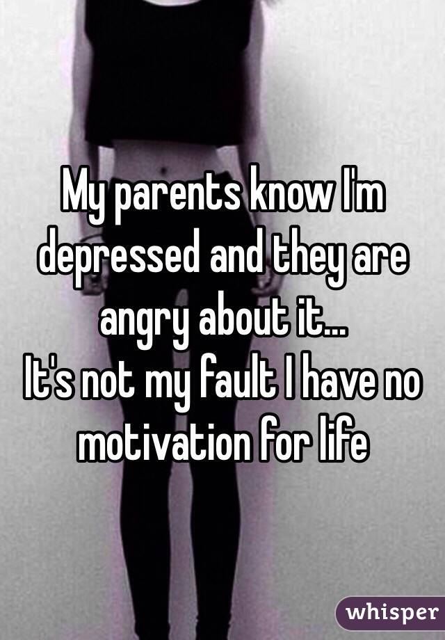 My parents know I'm depressed and they are angry about it...
It's not my fault I have no motivation for life 