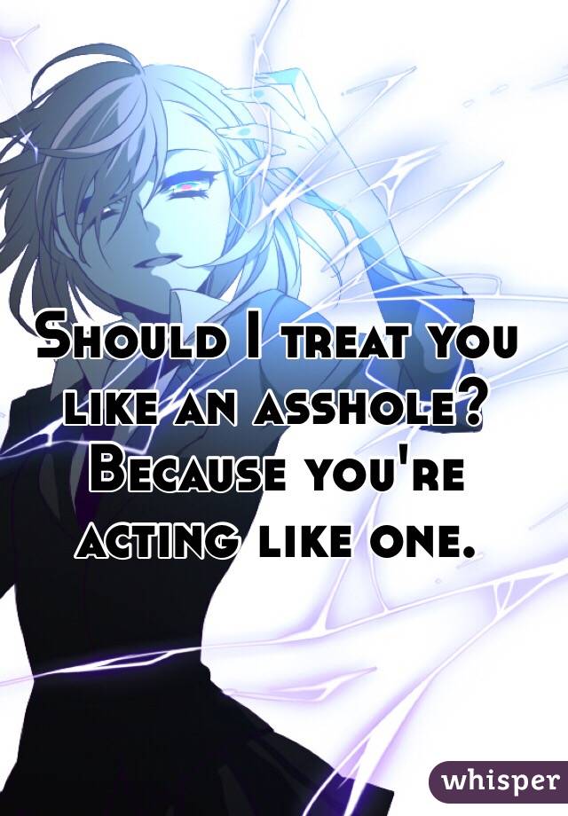 Should I treat you like an asshole? Because you're acting like one.