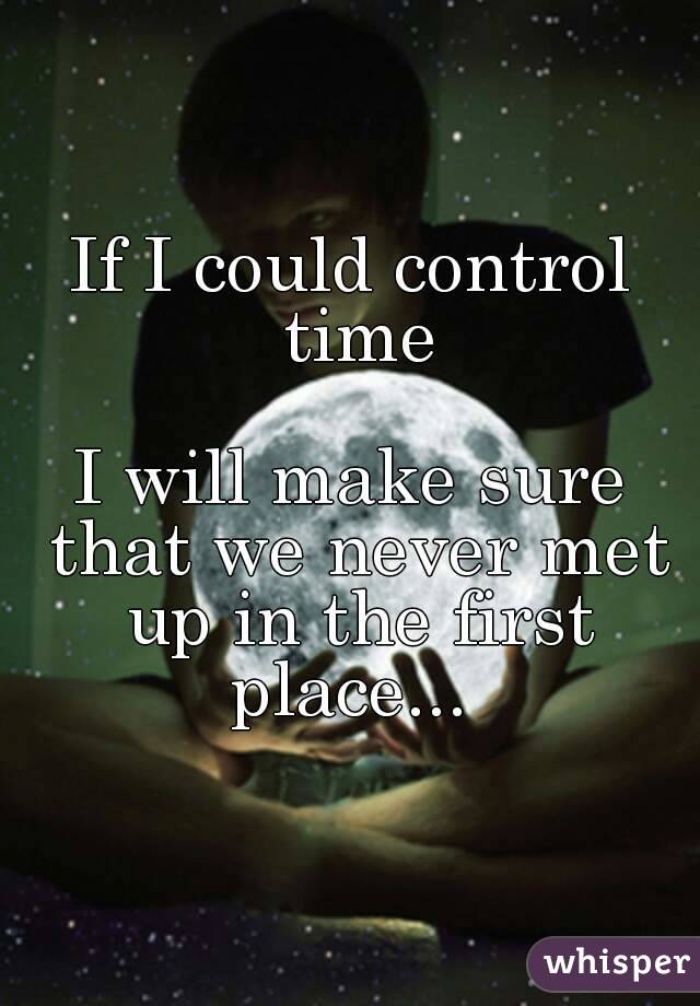 If I could control time

I will make sure that we never met up in the first place... 